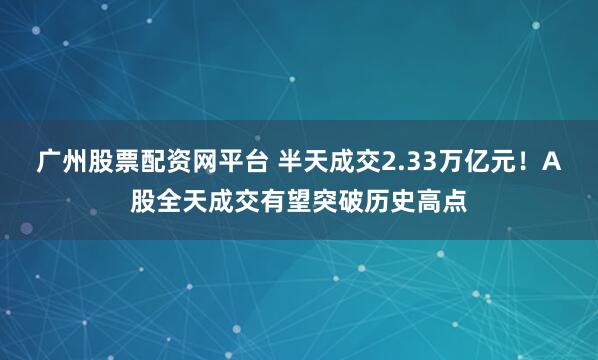 广州股票配资网平台 半天成交2.33万亿元！A股全天成交有望突破历史高点
