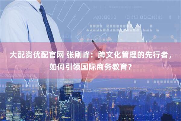 大配资优配官网 张刚峰：跨文化管理的先行者，如何引领国际商务教育？