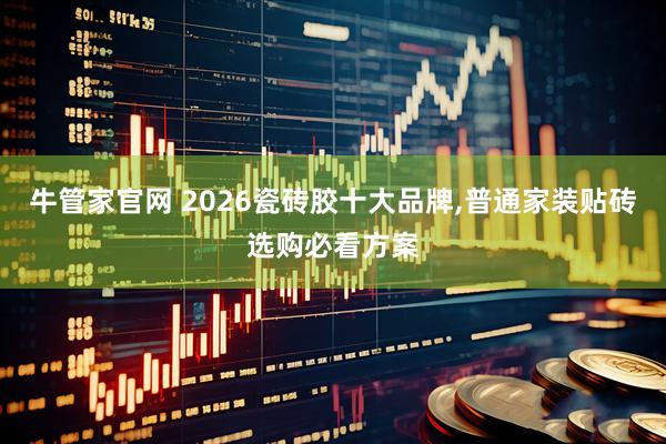 牛管家官网 2026瓷砖胶十大品牌,普通家装贴砖选购必看方案