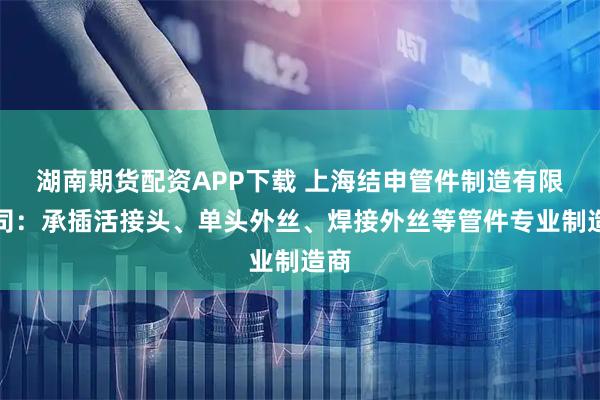 湖南期货配资APP下载 上海结申管件制造有限公司：承插活接头、单头外丝、焊接外丝等管件专业制造商