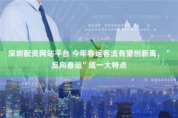 深圳配资网站平台 今年春运客流有望创新高，“反向春运”成一大特点
