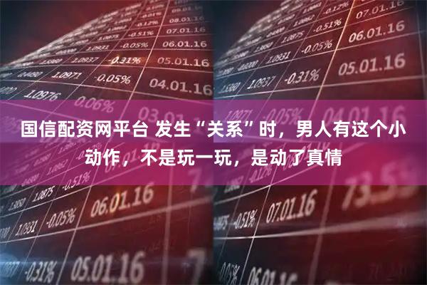 国信配资网平台 发生“关系”时，男人有这个小动作，不是玩一玩，是动了真情