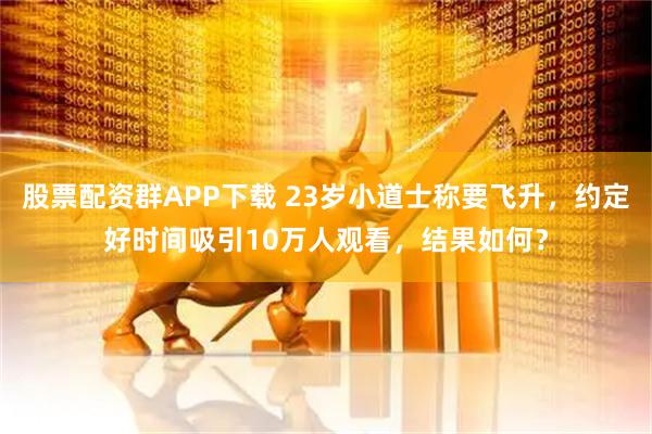 股票配资群APP下载 23岁小道士称要飞升，约定好时间吸引10万人观看，结果如何？
