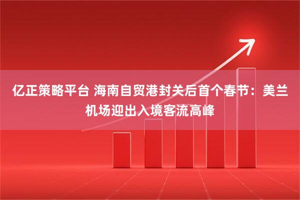 亿正策略平台 海南自贸港封关后首个春节：美兰机场迎出入境客流高峰
